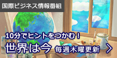 国際ビジネス情報番組:10分でヒントをつかむ! 「世界は今」毎週木曜更新