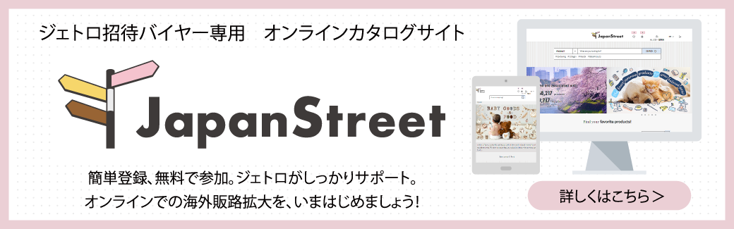 ジェトロ招待バイヤー専用 オンラインカタログサイト “Japan Street”簡単登録、無料で参加。ジェトロがしっかりサポート。オンラインでの海外販路拡大を、いまはじめましょう! 詳しくはこちら